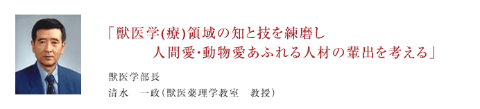 獣医学科(療)領域の知と技を練磨し人間愛・動物愛あふれる人材の排出を考える 獣医学部長　清水　一政(獣医薬理学教室　教授)